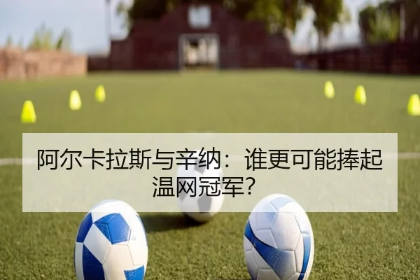 阿尔卡拉斯与辛纳：谁更可能捧起温网冠军？
